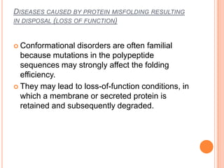 DISEASES CAUSED BY PROTEIN MISFOLDING RESULTING
IN DISPOSAL (LOSS OF FUNCTION)



 Conformational disorders are often familial
  because mutations in the polypeptide
  sequences may strongly affect the folding
  efficiency.
 They may lead to loss-of-function conditions, in
  which a membrane or secreted protein is
  retained and subsequently degraded.
 