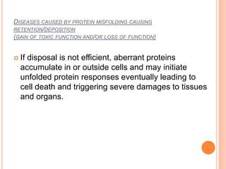 DISEASES CAUSED BY PROTEIN MISFOLDING CAUSING
RETENTION/DEPOSITION
(GAIN OF TOXIC FUNCTION AND/OR LOSS OF FUNCTION)


 Ifdisposal is not efficient, aberrant proteins
  accumulate in or outside cells and may initiate
  unfolded protein responses eventually leading to
  cell death and triggering severe damages to tissues
  and organs.
 
