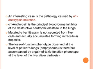  An interesting case is the pathology caused by α1-
  antitrypsin mutation.
 α1-Antitrypsin is the principal blood-borne inhibitor
  of the destructive neutrophil elastase in the lungs.
 Mutated α1-antitrypsin is not secreted from liver
  cells and actually accumulates forming intracellular
  deposits.
 The loss-of-function phenotype observed at the
  level of patient's lungs (emphysema) is therefore
  accompanied by a gain-of-toxic-function phenotype
  at the level of the liver (liver cirrhosis)
 