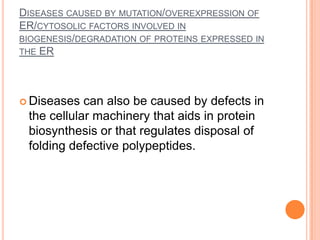 DISEASES CAUSED BY MUTATION/OVEREXPRESSION OF
ER/CYTOSOLIC FACTORS INVOLVED IN
BIOGENESIS/DEGRADATION OF PROTEINS EXPRESSED IN
THE ER




 Diseases  can also be caused by defects in
 the cellular machinery that aids in protein
 biosynthesis or that regulates disposal of
 folding defective polypeptides.
 