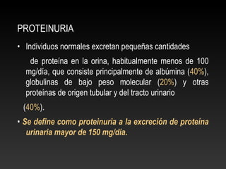 PROTEINURIA
• Individuos normales excretan pequeñas cantidades
de proteína en la orina, habitualmente menos de 100
mg/día, que consiste principalmente de albúmina (40%),
globulinas de bajo peso molecular (20%) y otras
proteínas de origen tubular y del tracto urinario
(40%).
• Se define como proteinuria a la excreción de proteína
urinaria mayor de 150 mg/día.
 