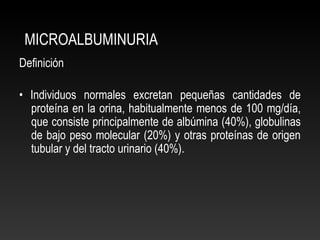 MICROALBUMINURIA
Definición
• Individuos normales excretan pequeñas cantidades de
proteína en la orina, habitualmente menos de 100 mg/día,
que consiste principalmente de albúmina (40%), globulinas
de bajo peso molecular (20%) y otras proteínas de origen
tubular y del tracto urinario (40%).
 