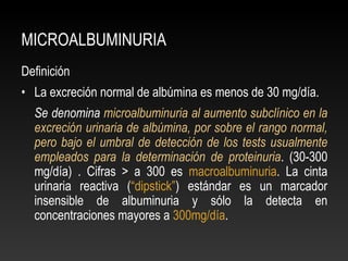 MICROALBUMINURIA
Definición
• La excreción normal de albúmina es menos de 30 mg/día.
Se denomina microalbuminuria al aumento subclínico en la
excreción urinaria de albúmina, por sobre el rango normal,
pero bajo el umbral de detección de los tests usualmente
empleados para la determinación de proteinuria. (30-300
mg/día) . Cifras > a 300 es macroalbuminuria. La cinta
urinaria reactiva (“dipstick”) estándar es un marcador
insensible de albuminuria y sólo la detecta en
concentraciones mayores a 300mg/día.
 