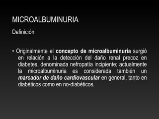 MICROALBUMINURIA
Definición
• Originalmente el concepto de microalbuminuria surgió
en relación a la detección del daño renal precoz en
diabetes, denominada nefropatía incipiente; actualmente
la microalbuminuria es considerada también un
marcador de daño cardiovascular en general, tanto en
diabéticos como en no-diabéticos.
 