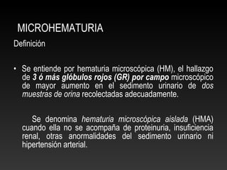 MICROHEMATURIA
Definición
• Se entiende por hematuria microscópica (HM), el hallazgo
de 3 ó más glóbulos rojos (GR) por campo microscópico
de mayor aumento en el sedimento urinario de dos
muestras de orina recolectadas adecuadamente.
Se denomina hematuria microscópica aislada (HMA)
cuando ella no se acompaña de proteinuria, insuficiencia
renal, otras anormalidades del sedimento urinario ni
hipertensión arterial.
 