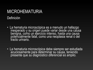 MICROHEMATURIA
Definición
• La hematuria microscópica es a menudo un hallazgo
inesperado y su origen puede variar desde una causa
benigna, como un ejercicio intenso, hasta una causa
potencialmente fatal, como una neoplasia renal ó del
tracto urinario.
• La hematuria microscópica debe siempre ser estudiada
acuciosamente para determinar su causa, teniendo
presente que su diagnóstico diferencial es amplio.
 