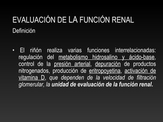 EVALUACIÓN DE LA FUNCIÓN RENAL
Definición
• El riñón realiza varias funciones interrelacionadas:
regulación del metabolismo hidrosalino y ácido-base,
control de la presión arterial, depuración de productos
nitrogenados, producción de eritropoyetina, activación de
vitamina D, que dependen de la velocidad de filtración
glomerular, la unidad de evaluación de la función renal.
 