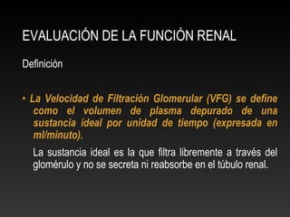 EVALUACIÓN DE LA FUNCIÓN RENAL
Definición
• La Velocidad de Filtración Glomerular (VFG) se define
como el volumen de plasma depurado de una
sustancia ideal por unidad de tiempo (expresada en
ml/minuto).
La sustancia ideal es la que filtra libremente a través del
glomérulo y no se secreta ni reabsorbe en el túbulo renal.
 