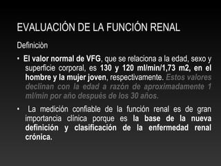 EVALUACIÓN DE LA FUNCIÓN RENAL
Definiciòn
• El valor normal de VFG, que se relaciona a la edad, sexo y
superficie corporal, es 130 y 120 ml/min/1,73 m2, en el
hombre y la mujer joven, respectivamente. Estos valores
declinan con la edad a razón de aproximadamente 1
ml/min por año después de los 30 años.
• La medición confiable de la función renal es de gran
importancia clínica porque es la base de la nueva
definición y clasificación de la enfermedad renal
crónica.
 