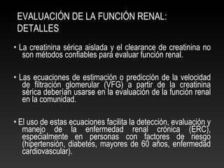 EVALUACIÓN DE LA FUNCIÓN RENAL:
DETALLES
• La creatinina sérica aislada y el clearance de creatinina no
son métodos confiables para evaluar función renal.
• Las ecuaciones de estimación o predicción de la velocidad
de filtración glomerular (VFG) a partir de la creatinina
sérica deberían usarse en la evaluación de la función renal
en la comunidad.
• El uso de estas ecuaciones facilita la detección, evaluación y
manejo de la enfermedad renal crónica (ERC),
especialmente en personas con factores de riesgo
(hipertensión, diabetes, mayores de 60 años, enfermedad
cardiovascular).
 