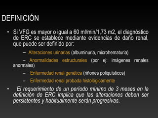 DEFINICIÓN
• Si VFG es mayor o igual a 60 ml/min/1,73 m2, el diagnóstico
de ERC se establece mediante evidencias de daño renal,
que puede ser definido por:
– Alteraciones urinarias (albuminuria, microhematuria)
– Anormalidades estructurales (por ej: imágenes renales
anormales)
– Enfermedad renal genética (riñones poliquísticos)
– Enfermedad renal probada histológicamente
• El requerimiento de un período mínimo de 3 meses en la
definición de ERC implica que las alteraciones deben ser
persistentes y habitualmente serán progresivas.
 