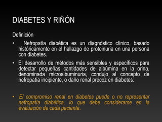 DIABETES Y RIÑÓN
Definición
• Nefropatía diabética es un diagnóstico clínico, basado
históricamente en el hallazgo de proteinuria en una persona
con diabetes.
• El desarrollo de métodos más sensibles y específicos para
detectar pequeñas cantidades de albúmina en la orina,
denominada microalbuminuria, condujo al concepto de
nefropatía incipiente, o daño renal precoz en diabetes.
• El compromiso renal en diabetes puede o no representar
nefropatía diabética, lo que debe considerarse en la
evaluación de cada paciente.
 