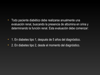 • Todo paciente diabético debe realizarse anualmente una
evaluación renal, buscando la presencia de albúmina en orina y
determinando la función renal. Esta evaluación debe comenzar:
• 1. En diabetes tipo 1, después de 5 años del diagnóstico.
• 2. En diabetes tipo 2, desde el momento del diagnóstico.
 