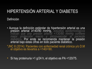 HIPERTENSIÓN ARTERIAL Y DIABETES
Definición
• Aunque la definición estándar de hipertensión arterial es una
presión arterial ≥140/90 mmHg, estudios epidemiológicos
indican que una presión arterial <130/80 mmHg confiere
mejor protección macro y microvascular al paciente
diabético. Por ende se recomienda mantener la presión
arterial bajo estas cifras en todo paciente diabético.
*JNC 8 (2014): Pacientes con enfermedad renal crónica y/o D.M
el objetivo es llevarlos a <140/<90.
• Si hay proteinuria >1 g/24 h, el objetivo es PA <120/75.
 