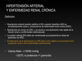 HIPERTENSIÓN ARTERIAL
Y ENFERMEDAD RENAL CRÓNICA
Definición
• Hipertensión arterial (presión sistólica ≥140 o presión diastólica ≥90) es
simultáneamente causa y consecuencia de enfermedad renal crónica (ERC).
• Hipertensión es común en ERC, y se asocia a una declinación más rápida de la
función renal y a enfermedad cardiovascular.
• La presión arterial (PA) debe ser monitorizada acuciosamente en todos los
pacientes con ERC.
• El tratamiento de la hipertensión en ERC tiene como objetivo la prevención de la
progresión renal y de la enfermedad cardiovascular.
• Valores Meta: -<130/80 mmHg
-120/75, si proteinuria >1 gramo/día
 