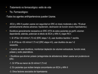• Tratamiento no farmacológico: estilo de vida
• Tto. Farmacológico:
-Todos los agentes antihipertensivos pueden Usarse.
• -IECA y ARA II pueden usarse con seguridad en ERC en dosis moderada o alta. (*Evaluar
periódicamente efectos adversos: hipotensión, declinación de función renal e hiperkalemia.)
• Diuréticos generalmente necesarios en ERC (HTA de estos pacientes es gral% volumen
dependiente; además, potencian el efecto de IECA y ARA II y bajan RCV.
1. Si VFGe >30 ml/min/1,73 m2 (ERC etapa 1-3), usar diurético tiazídico 1 vez/día.
2. Si VFGe es <30 ml/min/1,73 m2 (ERC etapa 4-5), usar diurético de asa 1-2
veces/día.
• • Cuando se usan diuréticos, monitorizar depleción de volumen extracelular, función renal,
potasio y sodio plasmáticos.
• • Diuréticos que ahorran potasio (antagonistas de aldosterona) deben usarse son prudencia en
ERC:
-1. Si VFGe es menor de 30 ml/min/1,73 m2
-2. En pacientes que reciben terapia concomitante con IECA y ARA II
-3. Otros factores asociados de hiperkalemia
 