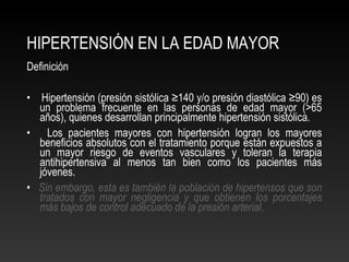 HIPERTENSIÓN EN LA EDAD MAYOR
Definición
• Hipertensión (presión sistólica ≥140 y/o presión diastólica ≥90) es
un problema frecuente en las personas de edad mayor (>65
años), quienes desarrollan principalmente hipertensión sistólica.
• Los pacientes mayores con hipertensión logran los mayores
beneficios absolutos con el tratamiento porque están expuestos a
un mayor riesgo de eventos vasculares y toleran la terapia
antihipertensiva al menos tan bien como los pacientes más
jóvenes.
• Sin embargo, esta es también la población de hipertensos que son
tratados con mayor negligencia y que obtienen los porcentajes
más bajos de control adecuado de la presión arterial.
 
