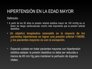 HIPERTENSIÓN EN LA EDAD MAYOR
Definición
• A partir de los 50 años la presión arterial sistólica mayor de 140 mmHg es un
factor de riesgo cardiovascular mucho más importante que la presión arterial
diastólica.
• Un objetivo terapéutico razonable en la mayoría de los
pacientes hipertensos es lograr una presión arterial <140/90,
y los pacientes mayores no son la excepción.
• Especial cuidado en tratar pacientes mayores con hipertensión
sistólica aislada: la presión diastólica no debe ser reducida a
menos de 65 mm Hg para mantener la perfusión de órganos
vitales.
 