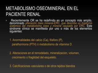 METABOLISMO OSEOMINERAL EN EL
PACIENTE RENAL
• Recientemente OR se ha redefinido en un concepto más amplio,
denominado alteración óseo mineral-ERC, que describe un trastorno
sistémico del metabolismo óseo y mineral causado por ERC. Este
sindrome clínico se manifiesta por uno o más de los elementos
siguientes:
1. Anormalidades del calcio (Ca), fósforo (P),
parathormona (PTH) ó metabolismo de vitamina D.
2. Alteraciones en el remodelado, mineralización, volumen,
crecimiento o fragilidad del esqueleto.
3. Calcificaciones vasculares o de otros tejidos blandos
 