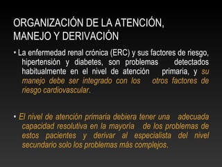 ORGANIZACIÓN DE LA ATENCIÓN,
MANEJO Y DERIVACIÓN
• La enfermedad renal crónica (ERC) y sus factores de riesgo,
hipertensión y diabetes, son problemas detectados
habitualmente en el nivel de atención primaria, y su
manejo debe ser integrado con los otros factores de
riesgo cardiovascular.
• El nivel de atención primaria debiera tener una adecuada
capacidad resolutiva en la mayoría de los problemas de
estos pacientes y derivar al especialista del nivel
secundario solo los problemas más complejos.
 