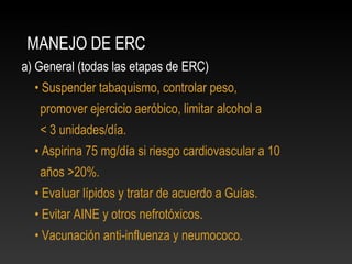 MANEJO DE ERC
a) General (todas las etapas de ERC)
• Suspender tabaquismo, controlar peso,
promover ejercicio aeróbico, limitar alcohol a
< 3 unidades/día.
• Aspirina 75 mg/día si riesgo cardiovascular a 10
años >20%.
• Evaluar lípidos y tratar de acuerdo a Guías.
• Evitar AINE y otros nefrotóxicos.
• Vacunación anti-influenza y neumococo.
 