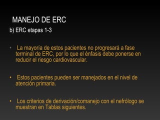 MANEJO DE ERC
b) ERC etapas 1-3
• La mayoría de estos pacientes no progresará a fase
terminal de ERC, por lo que el énfasis debe ponerse en
reducir el riesgo cardiovascular.
• Estos pacientes pueden ser manejados en el nivel de
atención primaria.
• Los criterios de derivación/comanejo con el nefrólogo se
muestran en Tablas siguientes.
 