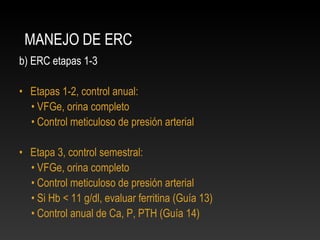 MANEJO DE ERC
b) ERC etapas 1-3
• Etapas 1-2, control anual:
• VFGe, orina completo
• Control meticuloso de presión arterial
• Etapa 3, control semestral:
• VFGe, orina completo
• Control meticuloso de presión arterial
• Si Hb < 11 g/dl, evaluar ferritina (Guía 13)
• Control anual de Ca, P, PTH (Guía 14)
 