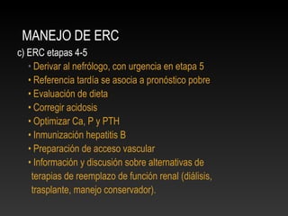 MANEJO DE ERC
c) ERC etapas 4-5
• Derivar al nefrólogo, con urgencia en etapa 5
• Referencia tardía se asocia a pronóstico pobre
• Evaluación de dieta
• Corregir acidosis
• Optimizar Ca, P y PTH
• Inmunización hepatitis B
• Preparación de acceso vascular
• Información y discusión sobre alternativas de
terapias de reemplazo de función renal (diálisis,
trasplante, manejo conservador).
 