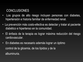 CONCLUSIONES
• Los grupos de alto riesgo incluyen personas con diabetes,
hipertensión e historia familiar de enfermedad renal.
• La prevención más costo-efectiva es detectar y tratar al paciente
diabético e hipertenso en la comunidad.
• El énfasis de la terapia es lograr máxima reducción del riesgo
cardiovascular.
• En diabetes es necesario además lograr un óptimo
control de la glicemia, de los lípidos y de la
albuminuria.
 