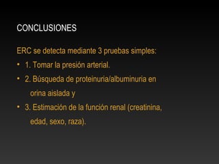 CONCLUSIONES
ERC se detecta mediante 3 pruebas simples:
• 1. Tomar la presión arterial.
• 2. Búsqueda de proteinuria/albuminuria en
orina aislada y
• 3. Estimación de la función renal (creatinina,
edad, sexo, raza).
 