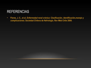 REFERENCIAS
• Flores, J. C., et al.Flores, J. C., et al. Enfermedad renal crónica: Clasificación, identificación,manejo yEnfermedad renal crónica: Clasificación, identificación,manejo y
complicacionescomplicaciones. Sociedad Chilena de Nefrología. Rev Méd Chile 2009.. Sociedad Chilena de Nefrología. Rev Méd Chile 2009.
 