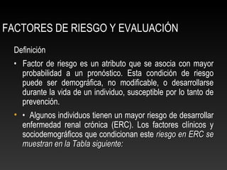 FACTORES DE RIESGO Y EVALUACIÓN
Definición
• Factor de riesgo es un atributo que se asocia con mayor
probabilidad a un pronóstico. Esta condición de riesgo
puede ser demográfica, no modificable, o desarrollarse
durante la vida de un individuo, susceptible por lo tanto de
prevención.
• • Algunos individuos tienen un mayor riesgo de desarrollar
enfermedad renal crónica (ERC). Los factores clínicos y
sociodemográficos que condicionan este riesgo en ERC seriesgo en ERC se
muestran en la Tabla siguiente:muestran en la Tabla siguiente:
 