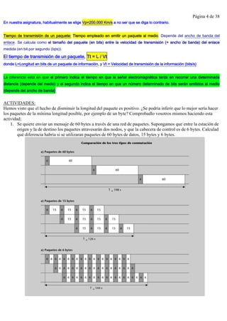 Página 4 de 38
En nuestra asignatura, habitualmente se elige Vp=200.000 Km/s a no ser que se diga lo contrario.
Tiempo de transmisión de un paquete: Tiempo empleado en emitir un paquete al medio. Depende del ancho de banda del
enlace. Se calcula como el tamaño del paquete (en bits) entre la velocidad de transmisión (= ancho de banda) del enlace
medida (en bit por segundo (bps)).
El tiempo de transmisión de un paquete, Tt = L / Vt
donde L=Longitud en bits de un paquete de información, y Vt = Velocidad de transmisión de la información (bits/s)
La diferencia está en que el primero indica el tiempo en que la señal electromagnética tarda en recorrer una determinada
distancia (depende del medio) y el segundo indica el tiempo en que un número determinado de bits serán emitidos al medio
(depende del ancho de banda)
ACTIVIDADES:
Hemos visto que el hecho de disminuir la longitud del paquete es positivo. ¿Se podría inferir que lo mejor sería hacer
los paquetes de la mínima longitud posible, por ejemplo de un byte? Comprobadlo vosotros mismos haciendo esta
actividad:
1. Se quiere enviar un mensaje de 60 bytes a través de una red de paquetes. Supongamos que entre la estación de
origen y la de destino los paquetes atravesarán dos nodos, y que la cabecera de control es de 6 bytes. Calculad
qué diferencia habría si se utilizaran paquetes de 60 bytes de datos, 15 bytes y 6 bytes.
 