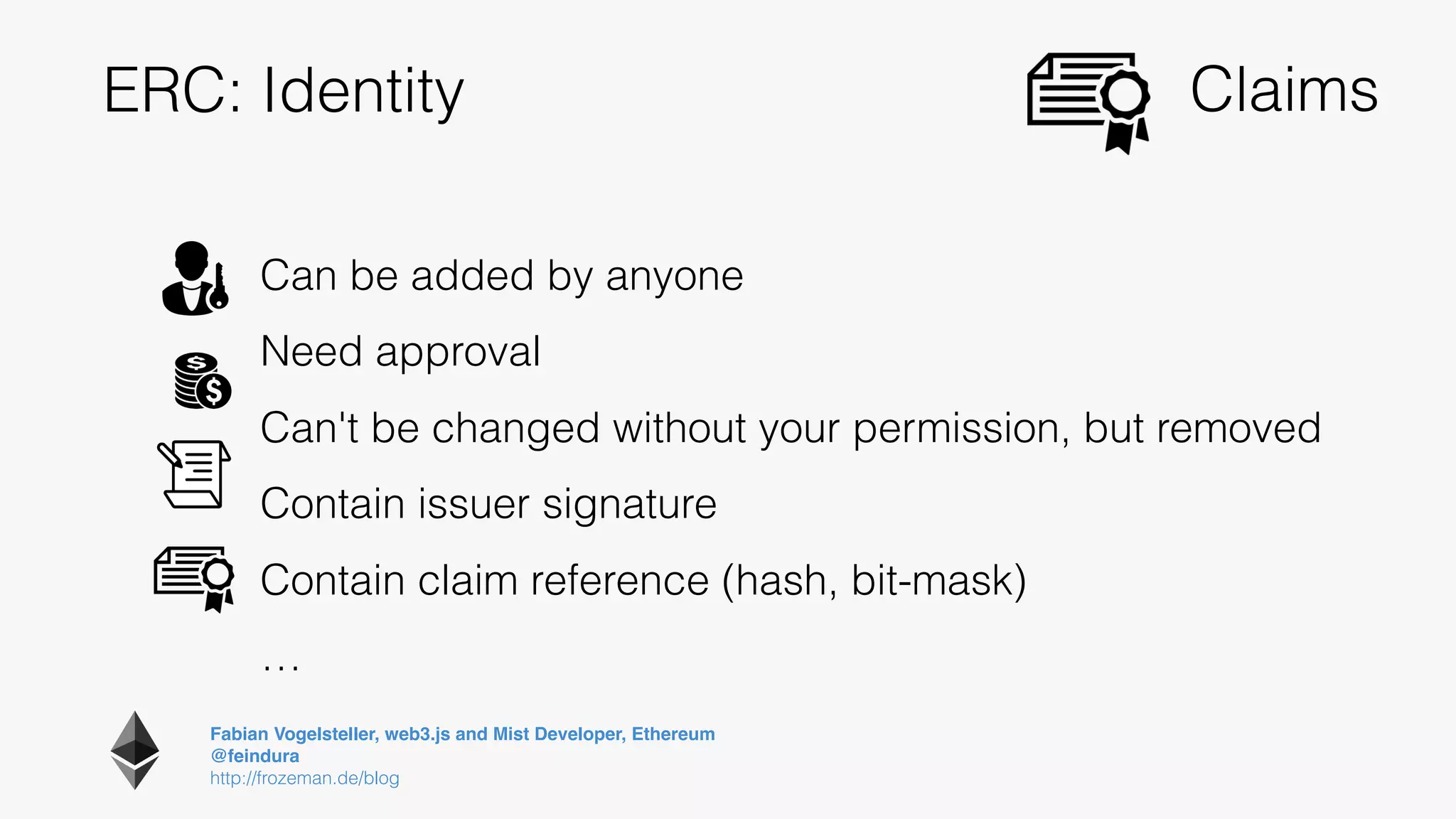 Fabian Vogelsteller, web3.js and Mist Developer, Ethereum 
@feindura
http://frozeman.de/blog
ERC: Identity
Can be added by anyone
Need approval
Can't be changed without your permission, but removed
Contain issuer signature
Contain claim reference (hash, bit-mask)
…
Claims
 