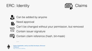 Fabian Vogelsteller, web3.js and Mist Developer, Ethereum 
@feindura
http://frozeman.de/blog
ERC: Identity
Can be added by anyone
Need approval
Can't be changed without your permission, but removed
Contain issuer signature
Contain claim reference (hash, bit-mask)
…
Claims
 