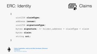 Fabian Vogelsteller, web3.js and Mist Developer, Ethereum 
@feindura
http://frozeman.de/blog
ERC: Identity Claims
{
uint256 claimType;
address issuer;
uint256 signatureType;
bytes signature; // holder.address + claimType + claim
bytes claim;
string uri;
}
 