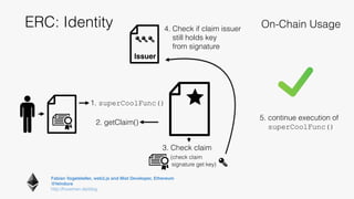 Fabian Vogelsteller, web3.js and Mist Developer, Ethereum 
@feindura
http://frozeman.de/blog
ERC: Identity On-Chain Usage
2. getClaim()
1. superCoolFunc()
3. Check claim
(check claim
signature get key)
4. Check if claim issuer
still holds key
from signature
Issuer
5. continue execution of
superCoolFunc()
 