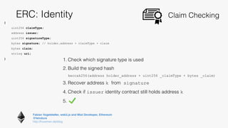 Fabian Vogelsteller, web3.js and Mist Developer, Ethereum 
@feindura
http://frozeman.de/blog
ERC: Identity Claim Checking
{
uint256 claimType;
address issuer;
uint256 signatureType;
bytes signature; // holder.address + claimType + claim
bytes claim;
string uri;
}
1. Check which signature type is used
2. Build the signed hash 
keccak256(address holder_address + uint256 _claimType + bytes _claim)
3. Recover address k from signature
4. Check if issuer identity contract still holds address k
5.
 