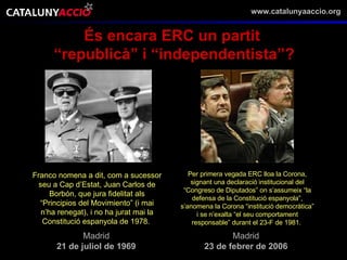 És encara ERC un partit  “ republicà” i “independentista”? Franco nomena a dit, com a sucessor seu a Cap d’Estat, Juan Carlos de Borbón, que jura fidelitat als “Principios del Movimiento” (i mai n’ha renegat), i no ha jurat mai la Constitució espanyola de 1978.   Madrid 21 de juliol de 1969 Per primera vegada ERC lloa la Corona, signant una declaració institucional del “Congreso de Diputados” on s’assumeix “la defensa de la Constitució espanyola”, s’anomena la Corona “institució democràtica” i se n’exalta “el seu comportament responsable” durant el 23-F de 1981.   Madrid 23 de febrer de 2006 