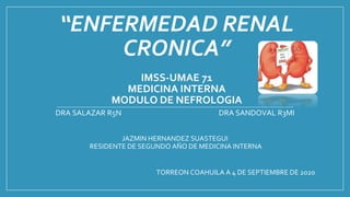 “ENFERMEDAD RENAL
CRONICA”
IMSS-UMAE 71
MEDICINA INTERNA
MODULO DE NEFROLOGIA
DRA SALAZAR R5N DRA SANDOVAL R3MI
JAZMIN HERNANDEZ SUASTEGUI
RESIDENTE DE SEGUNDO AÑO DE MEDICINA INTERNA
TORREON COAHUILA A 4 DE SEPTIEMBRE DE 2020
 
