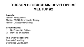 TUCSON BLOCKCHAIN DEVELOPERS
MEETUP #2
Agenda:
15min - Introductions
30min - ERC20 Overview by Destry
15min - Discussion/Planning
Ground Rules:
1. No Prices. No Politics.
2. Don’t be an asshole.
This week’s sponsors:
Connect Coworking
Unchained-Capital.com
 