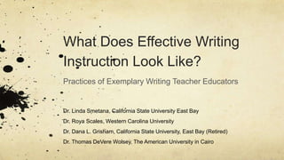 What Does Effective Writing
Instruction Look Like?
Practices of Exemplary Writing Teacher Educators
Dr. Linda Smetana, California State University East Bay
Dr. Roya Scales, Western Carolina University
Dr. Dana L. Grisham, California State University, East Bay (Retired)
Dr. Thomas DeVere Wolsey, The American University in Cairo
 