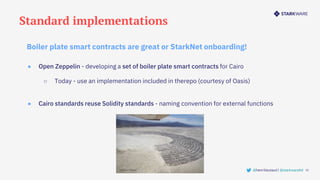 Standard implementations
15
@henrilieutaud | @starkwareltd
● Open Zeppelin - developing a set of boiler plate smart contracts for Cairo
○ Today - use an implementation included in therepo (courtesy of Oasis)
● Cairo standards reuse Solidity standards - naming convention for external functions
Boiler plate smart contracts are great or StarkNet onboarding!
 