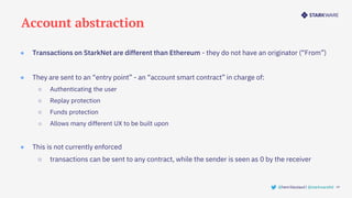 Account abstraction
19
@henrilieutaud | @starkwareltd
● Transactions on StarkNet are different than Ethereum - they do not have an originator (“From”)
● They are sent to an “entry point” - an “account smart contract” in charge of:
○ Authenticating the user
○ Replay protection
○ Funds protection
○ Allows many different UX to be built upon
● This is not currently enforced
○ transactions can be sent to any contract, while the sender is seen as 0 by the receiver
 