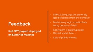 - Difficult language but generally
good feedback from the compiler
- Math-heavy logic is particularly
tricky because of field
- Ecosystem is growing nicely
- Devnet wallet, Nile, …
- Lots of public interest
Feedback
first NFT project deployed
on StarkNet mainnet
 