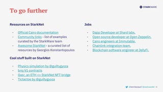 To go further
32
Jobs
- Dapp Developer at Shard labs.
- Open source developer at Open Zeppelin.
- Cairo engineers at Immutable.
- Chainlink integration team.
- Blockchain software engineer at JellyFi.
Resources on StarkNet
- Official Cairo documentation
- Community links - list of examples
curated by the StarkWare team
- Awesome StarkNet - a curated list of
resources by Georgios Konstantopoulos
Cool stuff built on StarkNet
- Physics simulation by @guiltygyoza
- briq V1 contracts
- Qasr, an ETH <> StarkNet NFT bridge
- Tictactoe by @guiltygyoza
@henrilieutaud | @starkwareltd
 