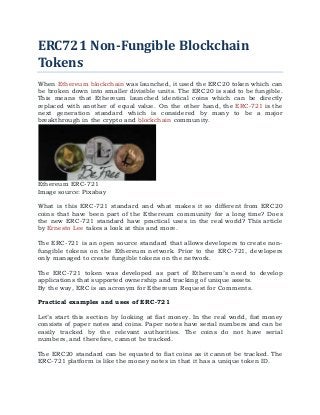 ERC721 Non-Fungible Blockchain
Tokens
When Ethereum blockchain was launched, it used the ERC20 token which can
be broken down into smaller divisible units. The ERC20 is said to be fungible.
This means that Ethereum launched identical coins which can be directly
replaced with another of equal value. On the other hand, the ERC-721 is the
next generation standard which is considered by many to be a major
breakthrough in the crypto and blockchain community.
Ethereum ERC-721
Image source: Pixabay
What is this ERC-721 standard and what makes it so different from ERC20
coins that have been part of the Ethereum community for a long time? Does
the new ERC-721 standard have practical uses in the real world? This article
by Ernesto Lee takes a look at this and more.
The ERC-721 is an open source standard that allows developers to create non-
fungible tokens on the Ethereum network. Prior to the ERC-721, developers
only managed to create fungible tokens on the network.
The ERC-721 token was developed as part of Ethereum’s need to develop
applications that supported ownership and tracking of unique assets.
By the way, ERC is an acronym for Ethereum Request for Comments.
Practical examples and uses of ERC-721
Let’s start this section by looking at fiat money. In the real world, fiat money
consists of paper notes and coins. Paper notes have serial numbers and can be
easily tracked by the relevant authorities. The coins do not have serial
numbers, and therefore, cannot be tracked.
The ERC20 standard can be equated to fiat coins as it cannot be tracked. The
ERC-721 platform is like the money notes in that it has a unique token ID.
 