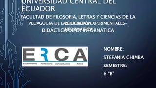 UNIVERSIDAD CENTRAL DEL
ECUADOR
FACULTAD DE FILOSOFIA, LETRAS Y CIENCIAS DE LA
EDUCACIÓNPEDAGOGIA DE LAS CIENCIAS EXPERIMENTALES-
INFORMÁTICADIDÁCTICA DE LA INFORMÁTICA
NOMBRE:
STEFANIA CHIMBA
SEMESTRE:
6 “B”
 