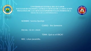 UNIVERSIDAD CENTRAL DEL ECUADOR
FACULTAD DE FILOSOFÍA, LETRAS Y CIENCIAS DE LA EDUCACIÓN
PEDAGOGÍA DE LAS CIENCIAS EXPERIMENTALES INORMÁTICA
DIDÁCTICA DE LA INFORMÁTICA
NOMBRE: Sonnia Quishpi
CURSO: 6to Semestre
FECHA: 10/01/2020
TEMA: Qué es el ERCA?
MSC. Lilian Jaramillo.
 
