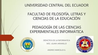 UNIVERSIDAD CENTRAL DEL ECUADOR
FACULTAD DE FILOSOFÍA, LETRAS Y
CIENCIAS DE LA EDUCACIÓN
PEDAGOGÍA DE LAS CIENCIAS
EXPERIMENTALES INFORMÁTICA
DIDACTICA DE LA INFORMATICA
MSC. LILIAM JARAMILLO
ANDRES MARCILLO G.
 